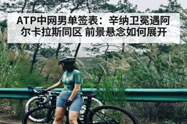 ATP中网男单签表：辛纳卫冕遇阿尔卡拉斯同区 前景悬念如何展开