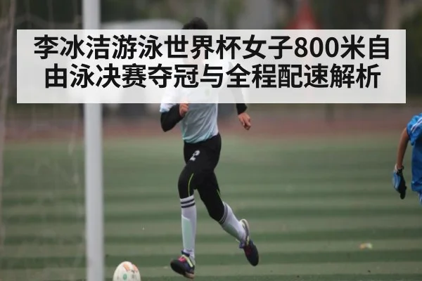 李冰洁游泳世界杯女子800米自由泳决赛夺冠与全程配速解析