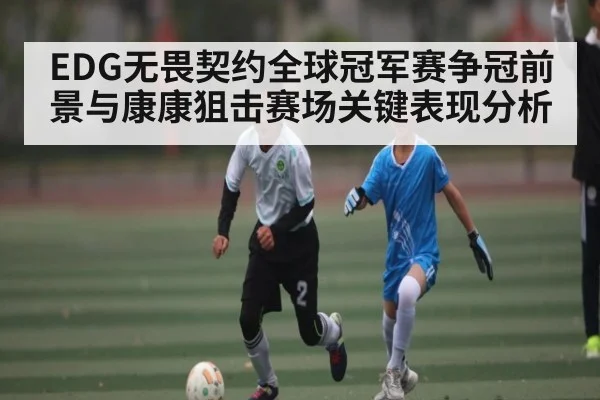 EDG无畏契约全球冠军赛争冠前景与康康狙击赛场关键表现分析